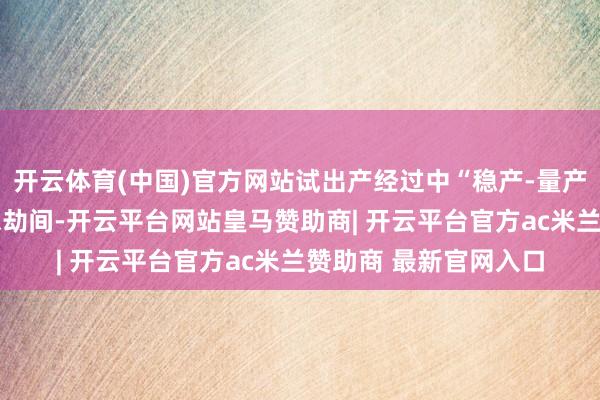 开云体育(中国)官方网站试出产经过中“稳产-量产-产能爬坡”需要较永劫间-开云平台网站皇马赞助商| 开云平台官方ac米兰赞助商 最新官网入口