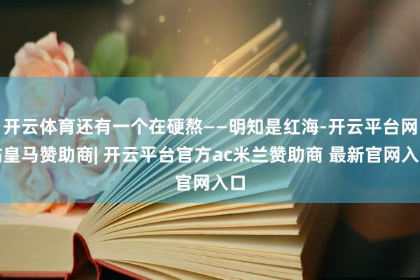 开云体育还有一个在硬熬——明知是红海-开云平台网站皇马赞助商| 开云平台官方ac米兰赞助商 最新官网入口
