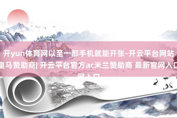 开yun体育网以至一部手机就能开张-开云平台网站皇马赞助商| 开云平台官方ac米兰赞助商 最新官网入口