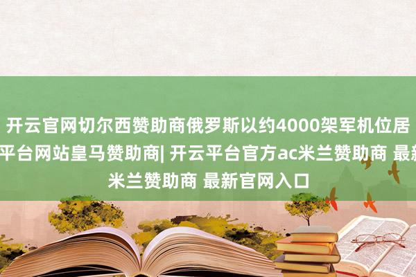 开云官网切尔西赞助商俄罗斯以约4000架军机位居第二-开云平台网站皇马赞助商| 开云平台官方ac米兰赞助商 最新官网入口