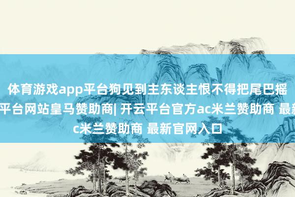 体育游戏app平台狗见到主东谈主恨不得把尾巴摇断了-开云平台网站皇马赞助商| 开云平台官方ac米兰赞助商 最新官网入口