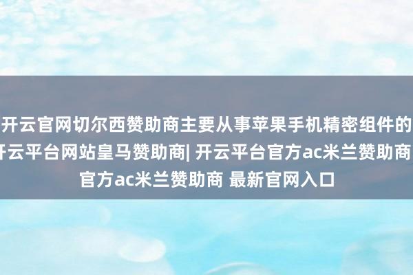 开云官网切尔西赞助商主要从事苹果手机精密组件的分娩与加工-开云平台网站皇马赞助商| 开云平台官方ac米兰赞助商 最新官网入口