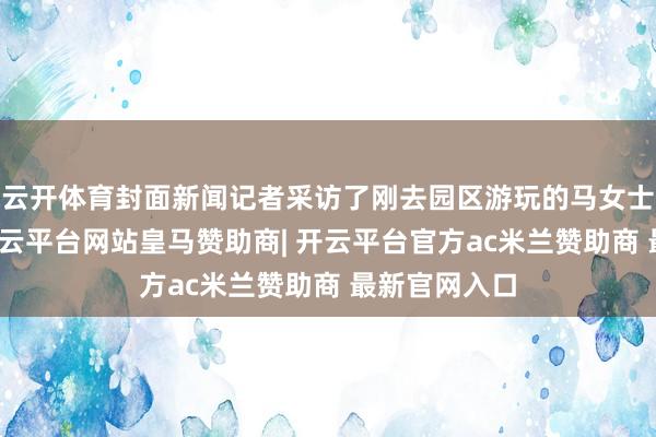云开体育封面新闻记者采访了刚去园区游玩的马女士（假名）-开云平台网站皇马赞助商| 开云平台官方ac米兰赞助商 最新官网入口