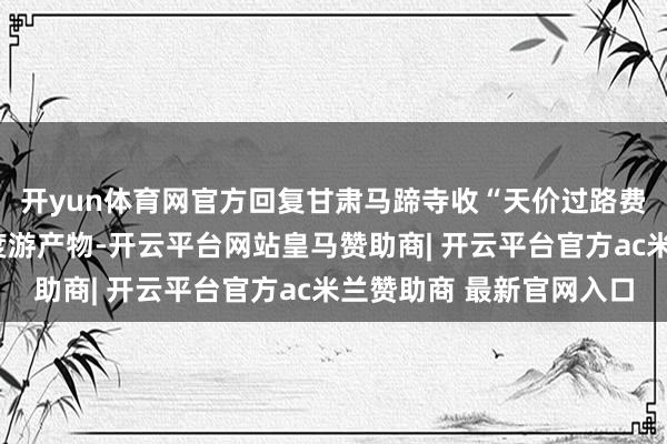 开yun体育网官方回复甘肃马蹄寺收“天价过路费”：系此前推出的深度游产物-开云平台网站皇马赞助商| 开云平台官方ac米兰赞助商 最新官网入口