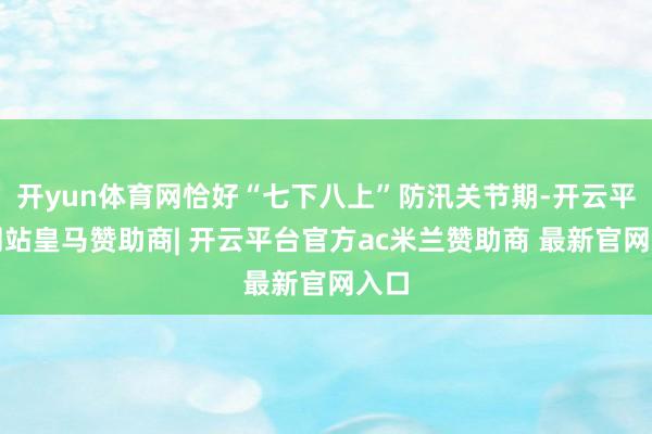 开yun体育网恰好“七下八上”防汛关节期-开云平台网站皇马赞助商| 开云平台官方ac米兰赞助商 最新官网入口