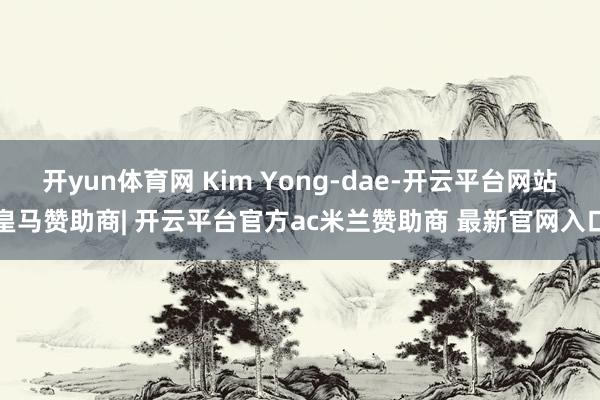 开yun体育网 Kim Yong-dae-开云平台网站皇马赞助商| 开云平台官方ac米兰赞助商 最新官网入口