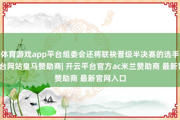 体育游戏app平台组委会还将联袂晋级半决赛的选手-开云平台网站皇马赞助商| 开云平台官方ac米兰赞助商 最新官网入口