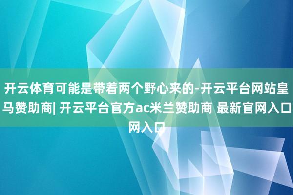 开云体育可能是带着两个野心来的-开云平台网站皇马赞助商| 开云平台官方ac米兰赞助商 最新官网入口