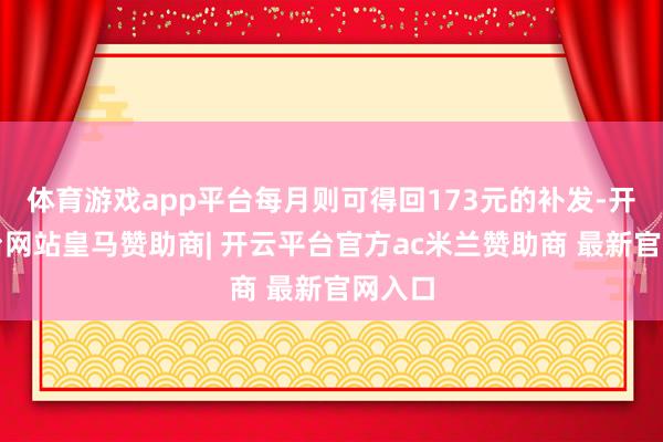 体育游戏app平台每月则可得回173元的补发-开云平台网站皇马赞助商| 开云平台官方ac米兰赞助商 最新官网入口