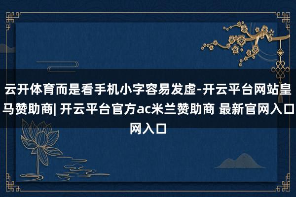 云开体育而是看手机小字容易发虚-开云平台网站皇马赞助商| 开云平台官方ac米兰赞助商 最新官网入口