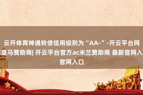 云开体育神通转债信用级别为“AA-”-开云平台网站皇马赞助商| 开云平台官方ac米兰赞助商 最新官网入口