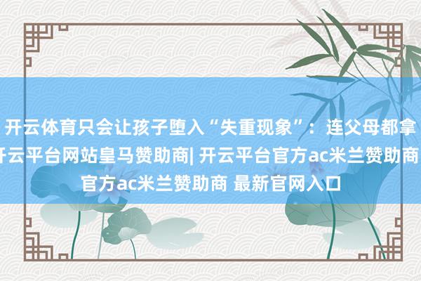 开云体育只会让孩子堕入“失重现象”：连父母都拿我没观念了-开云平台网站皇马赞助商| 开云平台官方ac米兰赞助商 最新官网入口