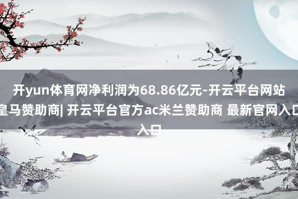 开yun体育网净利润为68.86亿元-开云平台网站皇马赞助商| 开云平台官方ac米兰赞助商 最新官网入口