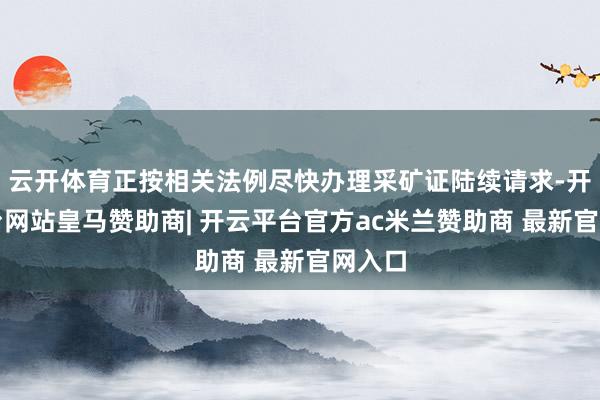 云开体育正按相关法例尽快办理采矿证陆续请求-开云平台网站皇马赞助商| 开云平台官方ac米兰赞助商 最新官网入口