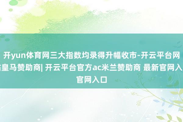 开yun体育网三大指数均录得升幅收市-开云平台网站皇马赞助商| 开云平台官方ac米兰赞助商 最新官网入口