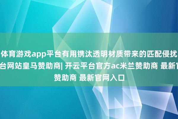 体育游戏app平台有用镌汰透明材质带来的匹配侵扰-开云平台网站皇马赞助商| 开云平台官方ac米兰赞助商 最新官网入口
