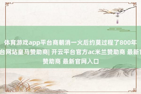 体育游戏app平台商朝消一火后约莫过程了800年-开云平台网站皇马赞助商| 开云平台官方ac米兰赞助商 最新官网入口