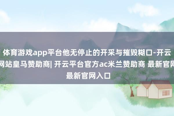 体育游戏app平台他无停止的开采与摧毁糊口-开云平台网站皇马赞助商| 开云平台官方ac米兰赞助商 最新官网入口