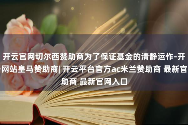 开云官网切尔西赞助商为了保证基金的清静运作-开云平台网站皇马赞助商| 开云平台官方ac米兰赞助商 最新官网入口