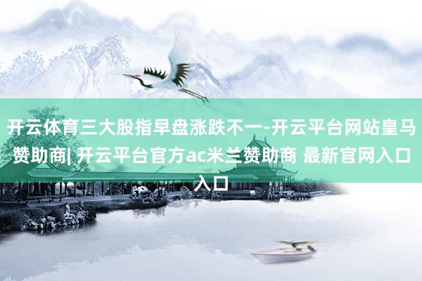 开云体育三大股指早盘涨跌不一-开云平台网站皇马赞助商| 开云平台官方ac米兰赞助商 最新官网入口