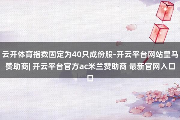 云开体育指数固定为40只成份股-开云平台网站皇马赞助商| 开云平台官方ac米兰赞助商 最新官网入口