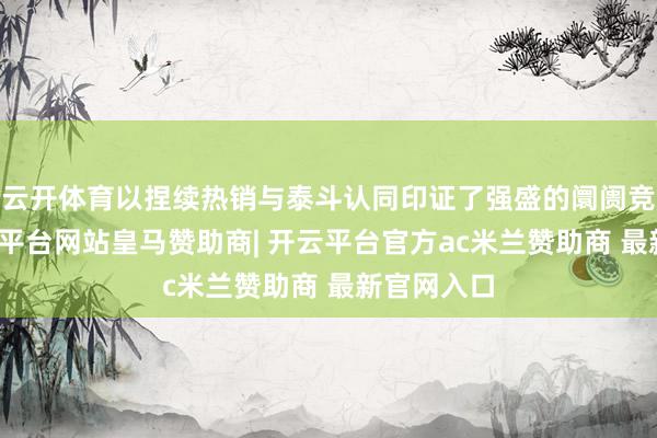 云开体育以捏续热销与泰斗认同印证了强盛的阛阓竞争力-开云平台网站皇马赞助商| 开云平台官方ac米兰赞助商 最新官网入口
