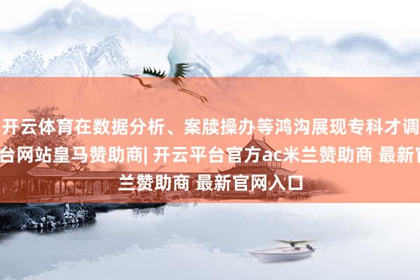 开云体育在数据分析、案牍操办等鸿沟展现专科才调-开云平台网站皇马赞助商| 开云平台官方ac米兰赞助商 最新官网入口