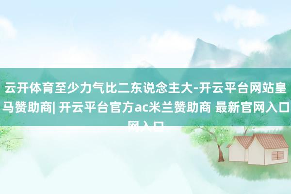 云开体育至少力气比二东说念主大-开云平台网站皇马赞助商| 开云平台官方ac米兰赞助商 最新官网入口
