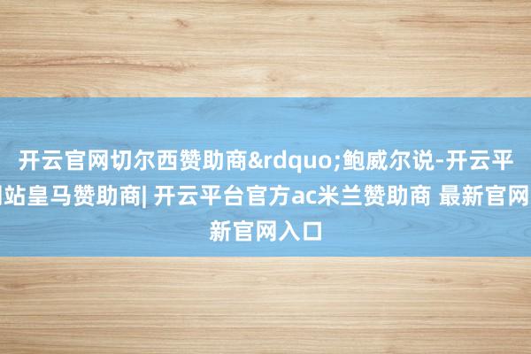 开云官网切尔西赞助商&rdquo;鲍威尔说-开云平台网站皇马赞助商| 开云平台官方ac米兰赞助商 最新官网入口