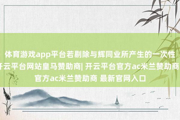 体育游戏app平台若剔除与辉同业所产生的一次性开支及溢利-开云平台网站皇马赞助商| 开云平台官方ac米兰赞助商 最新官网入口