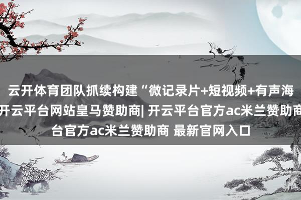 云开体育团队抓续构建“微记录片+短视频+有声海报”融媒矩阵-开云平台网站皇马赞助商| 开云平台官方ac米兰赞助商 最新官网入口