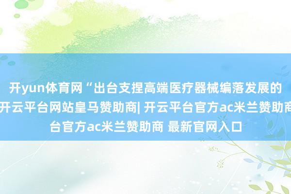 开yun体育网“出台支捏高端医疗器械编落发展的十条具体举措-开云平台网站皇马赞助商| 开云平台官方ac米兰赞助商 最新官网入口