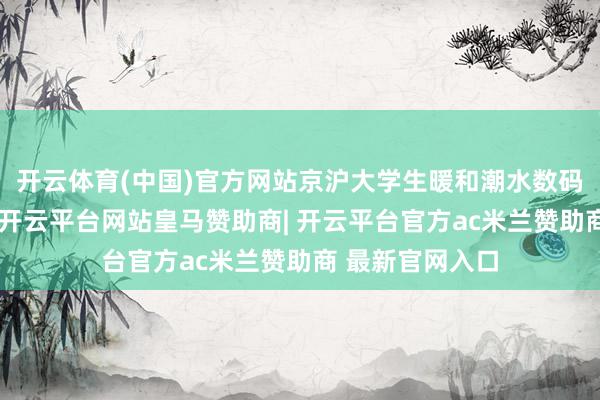 开云体育(中国)官方网站京沪大学生暖和潮水数码与野心师品牌-开云平台网站皇马赞助商| 开云平台官方ac米兰赞助商 最新官网入口