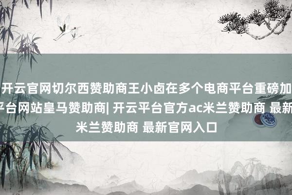 开云官网切尔西赞助商王小卤在多个电商平台重磅加码-开云平台网站皇马赞助商| 开云平台官方ac米兰赞助商 最新官网入口