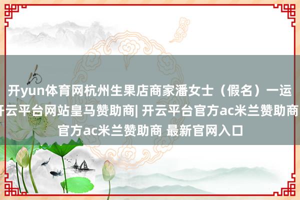开yun体育网杭州生果店商家潘女士（假名）一运转满心欢悦-开云平台网站皇马赞助商| 开云平台官方ac米兰赞助商 最新官网入口