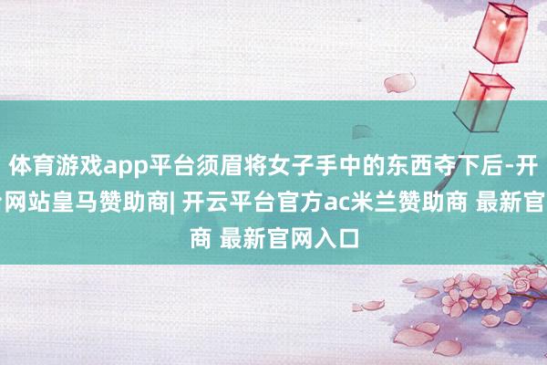 体育游戏app平台须眉将女子手中的东西夺下后-开云平台网站皇马赞助商| 开云平台官方ac米兰赞助商 最新官网入口