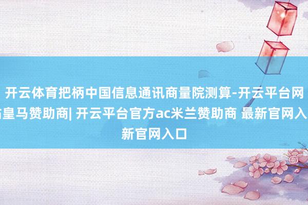 开云体育把柄中国信息通讯商量院测算-开云平台网站皇马赞助商| 开云平台官方ac米兰赞助商 最新官网入口