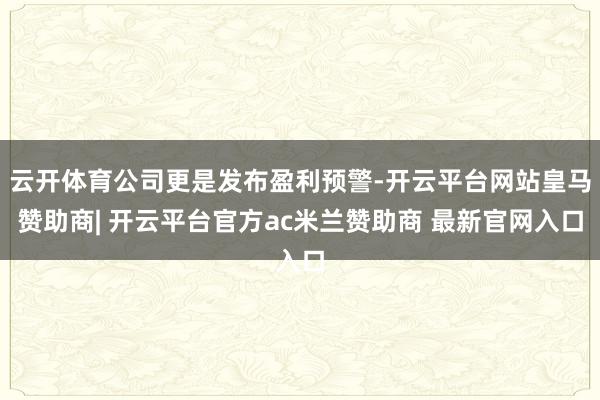 云开体育公司更是发布盈利预警-开云平台网站皇马赞助商| 开云平台官方ac米兰赞助商 最新官网入口