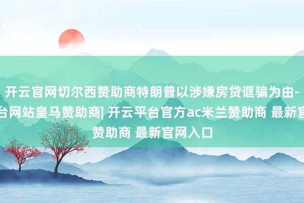 开云官网切尔西赞助商特朗普以涉嫌房贷诓骗为由-开云平台网站皇马赞助商| 开云平台官方ac米兰赞助商 最新官网入口