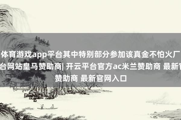 体育游戏app平台其中特别部分参加该真金不怕火厂-开云平台网站皇马赞助商| 开云平台官方ac米兰赞助商 最新官网入口