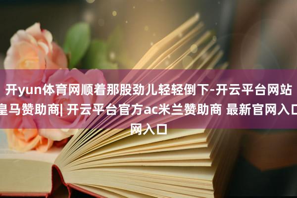 开yun体育网顺着那股劲儿轻轻倒下-开云平台网站皇马赞助商| 开云平台官方ac米兰赞助商 最新官网入口