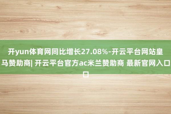 开yun体育网同比增长27.08%-开云平台网站皇马赞助商| 开云平台官方ac米兰赞助商 最新官网入口