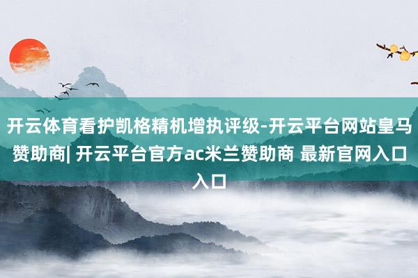 开云体育看护凯格精机增执评级-开云平台网站皇马赞助商| 开云平台官方ac米兰赞助商 最新官网入口