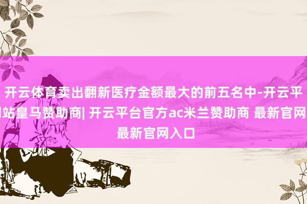 开云体育卖出翻新医疗金额最大的前五名中-开云平台网站皇马赞助商| 开云平台官方ac米兰赞助商 最新官网入口