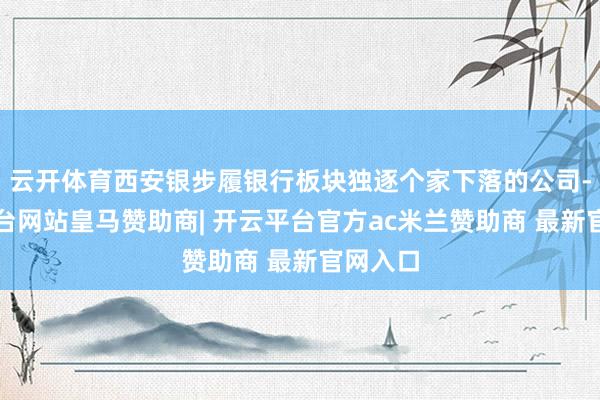 云开体育西安银步履银行板块独逐个家下落的公司-开云平台网站皇马赞助商| 开云平台官方ac米兰赞助商 最新官网入口