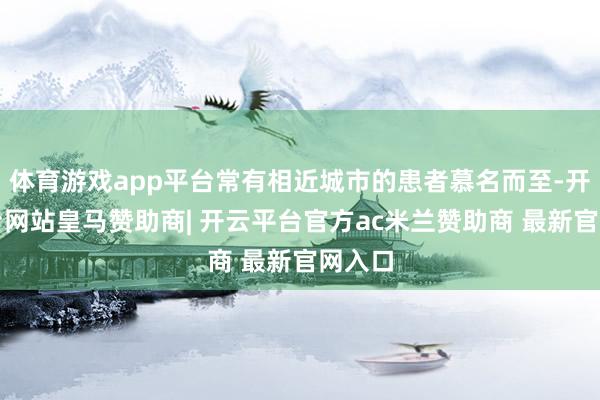 体育游戏app平台常有相近城市的患者慕名而至-开云平台网站皇马赞助商| 开云平台官方ac米兰赞助商 最新官网入口