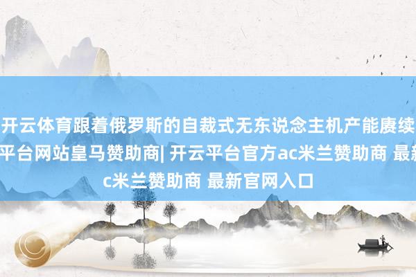 开云体育跟着俄罗斯的自裁式无东说念主机产能赓续加多-开云平台网站皇马赞助商| 开云平台官方ac米兰赞助商 最新官网入口