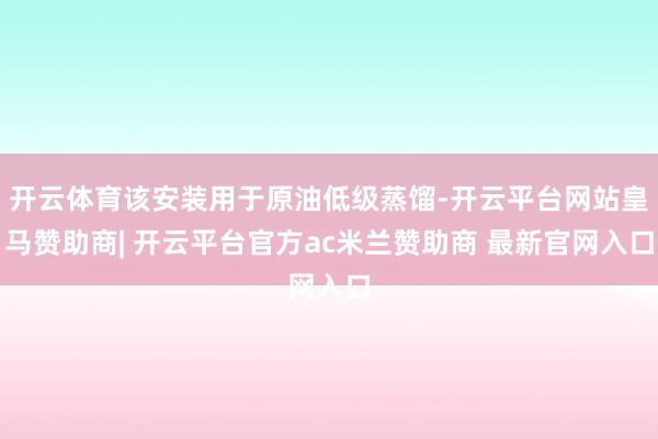 开云体育该安装用于原油低级蒸馏-开云平台网站皇马赞助商| 开云平台官方ac米兰赞助商 最新官网入口