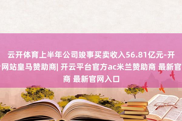 云开体育上半年公司竣事买卖收入56.81亿元-开云平台网站皇马赞助商| 开云平台官方ac米兰赞助商 最新官网入口