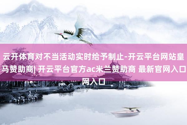 云开体育对不当活动实时给予制止-开云平台网站皇马赞助商| 开云平台官方ac米兰赞助商 最新官网入口